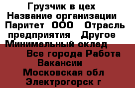 Грузчик в цех › Название организации ­ Паритет, ООО › Отрасль предприятия ­ Другое › Минимальный оклад ­ 23 000 - Все города Работа » Вакансии   . Московская обл.,Электрогорск г.